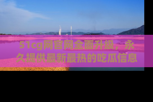 51cg网官网全面升级，永久提供最新最热的吃瓜信息，助你永远走在潮流前端！
