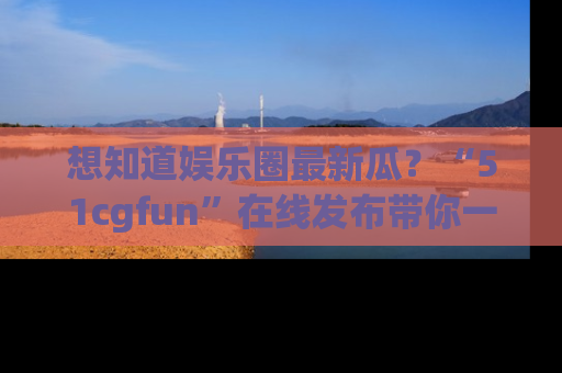 想知道娱乐圈最新瓜？“51cgfun”在线发布带你一探究竟！