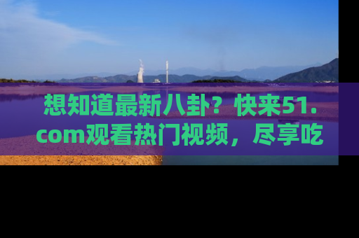 想知道最新八卦？快来51.com观看热门视频，尽享吃瓜乐趣！