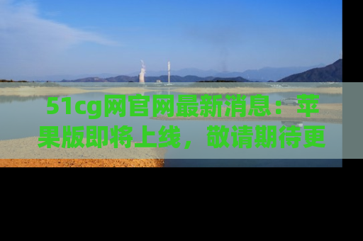 51cg网官网最新消息：苹果版即将上线，敬请期待更多吃瓜内容！