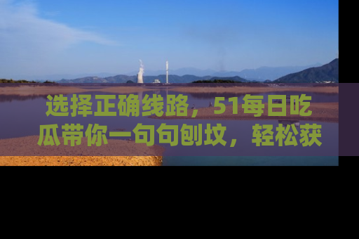选择正确线路，51每日吃瓜带你一句句刨坟，轻松获取娱乐新资讯