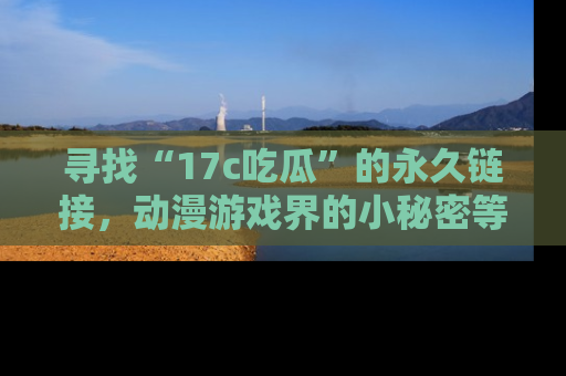 寻找“17c吃瓜”的永久链接，动漫游戏界的小秘密等你来揭秘！