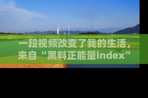 一段视频改变了我的生活，来自“黑料正能量index”的真实分享