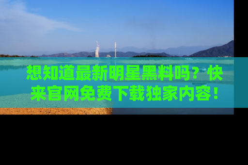 想知道最新明星黑料吗？快来官网免费下载独家内容！