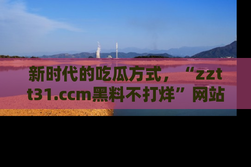 新时代的吃瓜方式，“zztt31.ccm黑料不打烊”网站为iOS用户带来惊喜