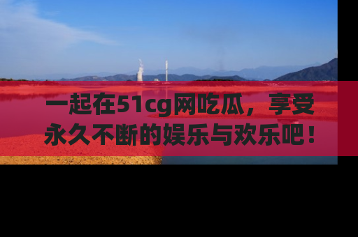 一起在51cg网吃瓜，享受永久不断的娱乐与欢乐吧！