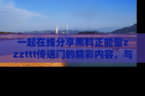 一起在线分享黑料正能量zzzttt传送门的精彩内容，与朋友互动！