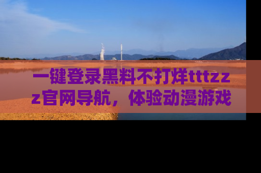 一键登录黑料不打烊tttzzz官网导航，体验动漫游戏风格黑料盛宴