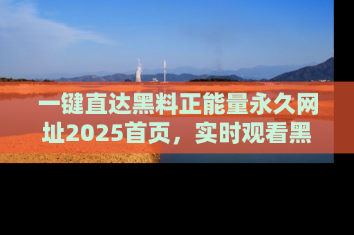 一键直达黑料正能量永久网址2025首页，实时观看黑料大汇总
