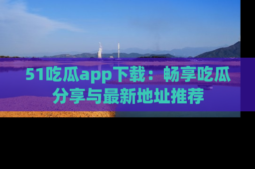 51吃瓜app下载：畅享吃瓜分享与最新地址推荐