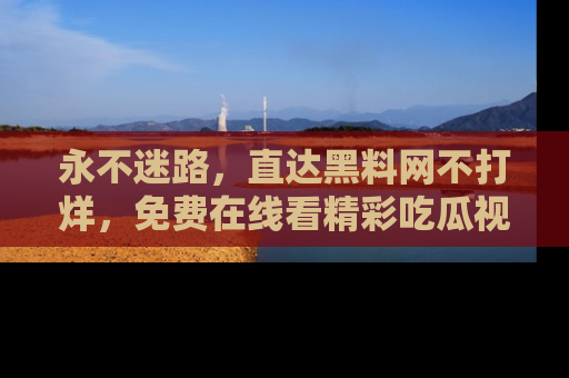 永不迷路，直达黑料网不打烊，免费在线看精彩吃瓜视频！