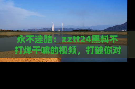 永不迷路：zztt24黑料不打烊干嘛的视频，打破你对吃瓜的固有认知！