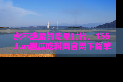 永不迷路的吃瓜时代，155.fun黑瓜吃料网官网下载苹果版陪你同行！