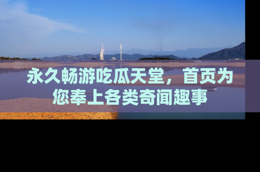 永久畅游吃瓜天堂，首页为您奉上各类奇闻趣事