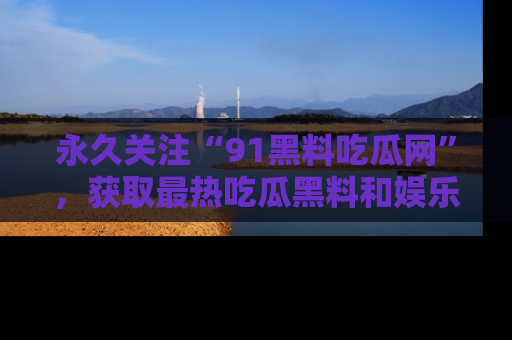 永久关注“91黑料吃瓜网”，获取最热吃瓜黑料和娱乐资讯
