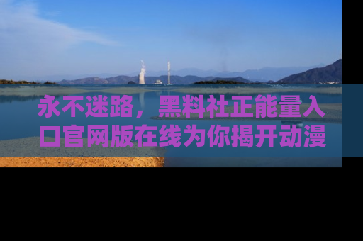 永不迷路，黑料社正能量入口官网版在线为你揭开动漫游戏的神秘面纱