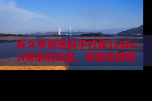 永久享受黑料不打烊155fun带来的乐趣，观看各路明星的内幕故事！