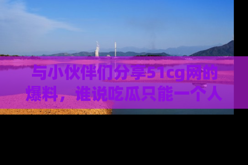 与小伙伴们分享51cg网的爆料,谁说吃瓜只能一个人?