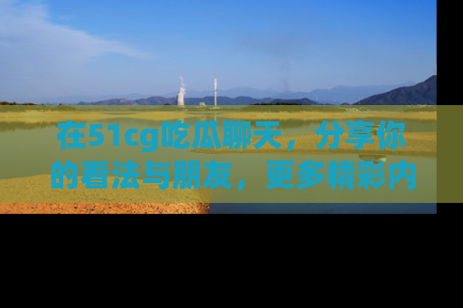 在51cg吃瓜聊天，分享你的看法与朋友，更多精彩内容请浏览网址www.51cg.com！