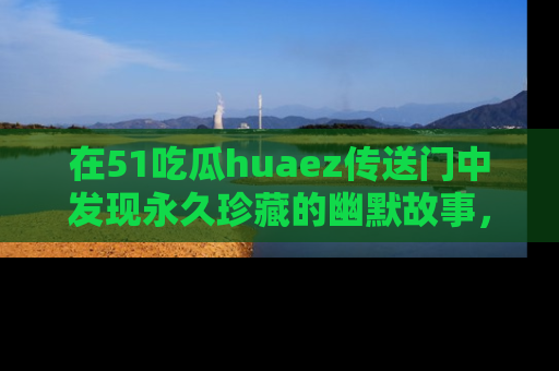 在51吃瓜huaez传送门中发现永久珍藏的幽默故事，瓜友们一起分享欢乐瞬间！