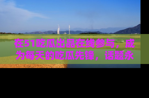 在51吃瓜出品在线参与，成为每天的吃瓜先锋，话题永不落幕！
