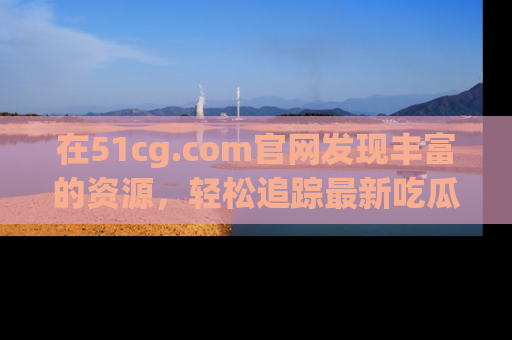 在51cg.com官网发现丰富的资源，轻松追踪最新吃瓜热点