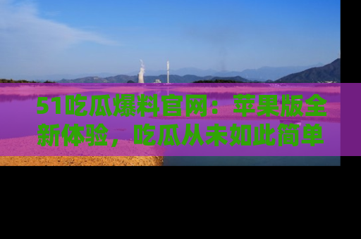 51吃瓜爆料官网:苹果版全新体验,吃瓜从未如此简单