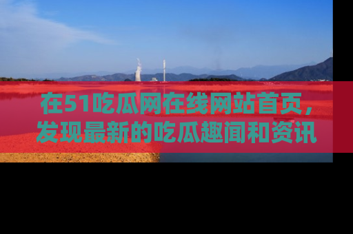 在51吃瓜网在线网站首页，发现最新的吃瓜趣闻和资讯分享