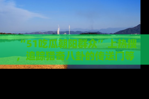 “51吃瓜朝阳群众”上热搜,追踪猎奇八卦的传送门等你点击!