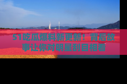 51吃瓜爆料新更新!背后故事让你对明星刮目相看