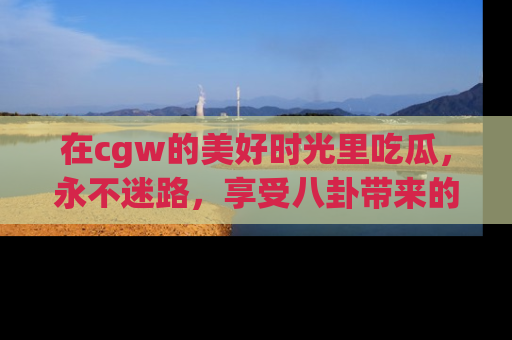 在cgw的美好时光里吃瓜，永不迷路，享受八卦带来的无限欢乐！