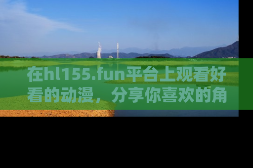 在hl155.fun平台上观看好看的动漫，分享你喜欢的角色和故事！