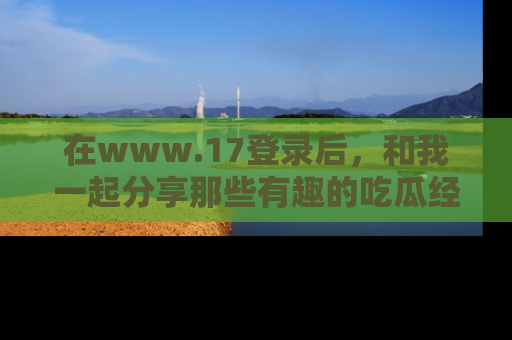 在www.17登录后，和我一起分享那些有趣的吃瓜经历吧！