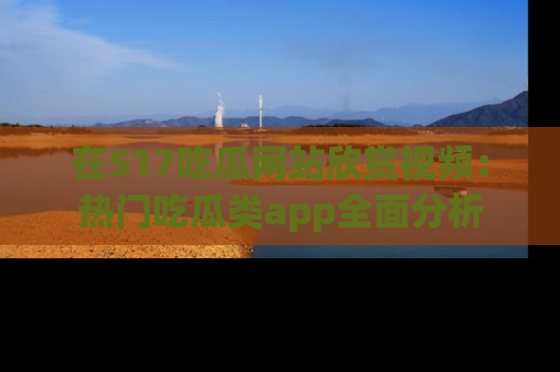 在517吃瓜网站欣赏视频：热门吃瓜类app全面分析