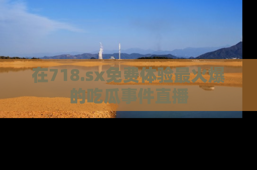在718.sx免费体验最火爆的吃瓜事件直播