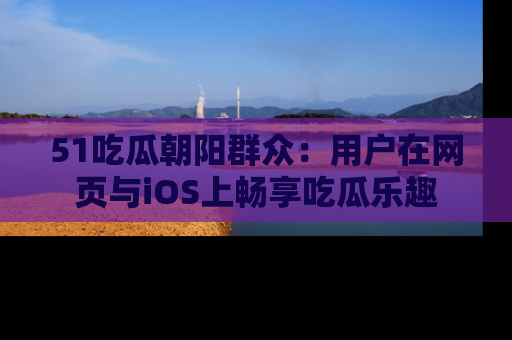 51吃瓜朝阳群众:用户在网页与iOS上畅享吃瓜乐趣