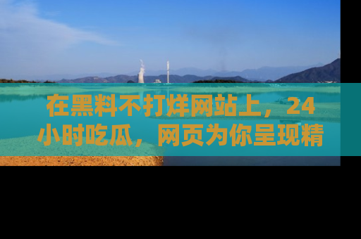 在黑料不打烊网站上，24小时吃瓜，网页为你呈现精彩内幕