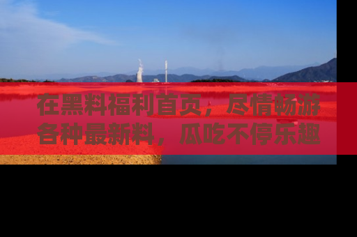 在黑料福利首页,尽情畅游各种最新料,瓜吃不停乐趣无穷!