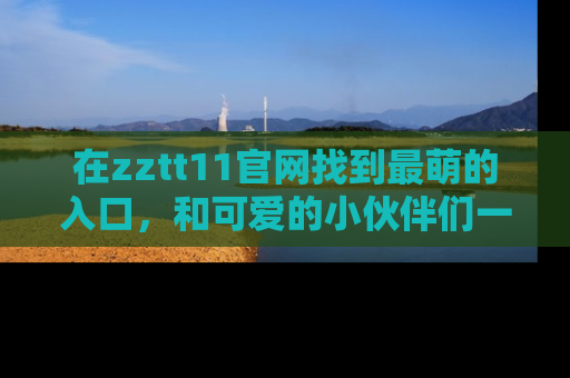 在zztt11官网找到最萌的入口，和可爱的小伙伴们一起吃瓜吧！