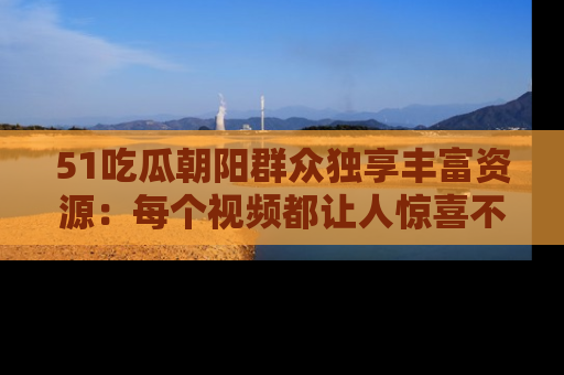 51吃瓜朝阳群众独享丰富资源:每个视频都让人惊喜不已!