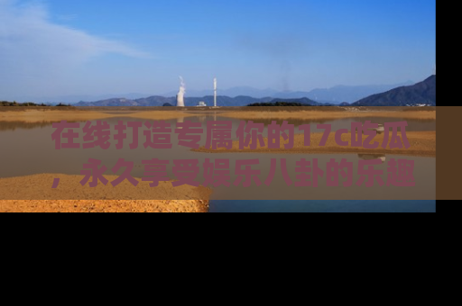 在线打造专属你的17c吃瓜,永久享受娱乐八卦的乐趣