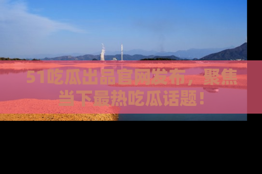 51吃瓜出品官网发布,聚焦当下最热吃瓜话题!