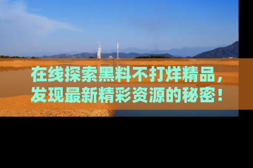 在线探索黑料不打烊精品,发现最新精彩资源的秘密!