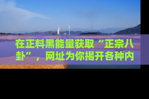 在正料黑能量获取“正宗八卦”，网址为你揭开各种内幕故事！