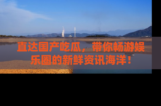 直达国产吃瓜，带你畅游娱乐圈的新鲜资讯海洋！