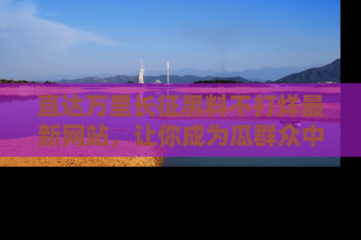 直达万里长征黑料不打烊最新网站，让你成为瓜群众中的资深吃瓜客！