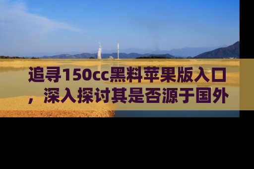 追寻150cc黑料苹果版入口，深入探讨其是否源于国外的传闻