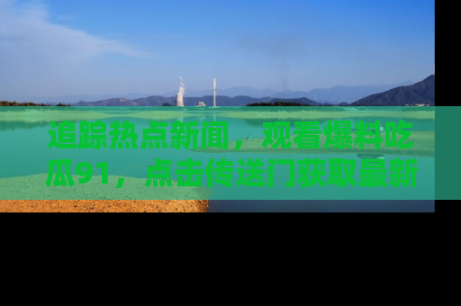 追踪热点新闻，观看爆料吃瓜91，点击传送门获取最新更新！