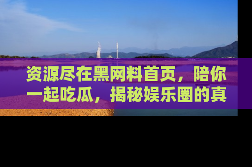 资源尽在黑网料首页，陪你一起吃瓜，揭秘娱乐圈的真实内幕