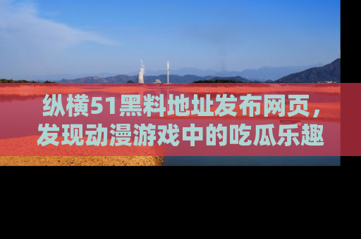 纵横51黑料地址发布网页，发现动漫游戏中的吃瓜乐趣